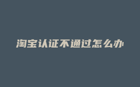 淘宝认证不通过怎么办