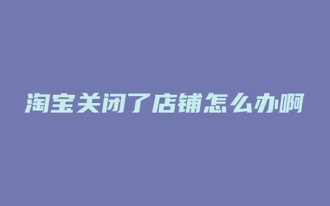 淘宝关闭了店铺怎么办啊