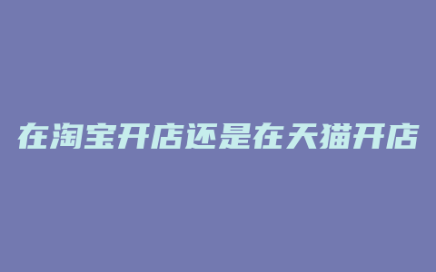 在淘宝开店还是在天猫开店