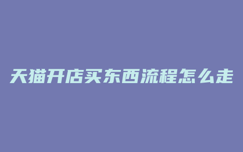 天猫开店买东西流程怎么走